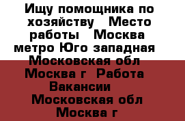 Ищу помощника по хозяйству › Место работы ­ Москва, метро Юго-западная - Московская обл., Москва г. Работа » Вакансии   . Московская обл.,Москва г.